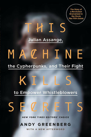 This Machine Kills Secrets: How WikiLeakers, Hacktivists, and Cypherpunks Are Freeing the World's Information by Andy Greenberg