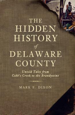 The Hidden History of Delaware County: Untold Tales from Cobb's Creek to the Brandywine by Mark E. Dixon