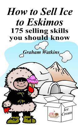 How to Sell Ice to Eskimos - 175 Selling Skills You Should Know by Graham Watkins