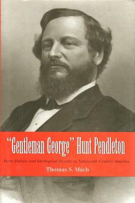 Gentleman George Hunt Pendleton: Party Politics and Ideological Identity in Nineteenth-Century America by Thomas Mach