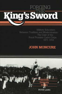 Forging the King's Sword: Military Education Between Tradition and Modernization - The Case of the Royal Prussian Cadet Corps 1871-1918 by John Moncure