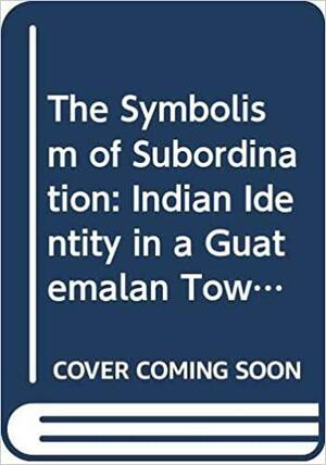 The Symbolism of Subordination: Indian Identity in a Guatemalan Town by Kay B. Warren