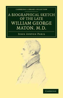A Biographical Sketch of the Late William George Maton M.D.: Read at an Evening Meeting of the College of Physicians by William George Maton, John Ayrton Paris
