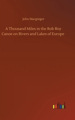 A Thousand Miles in the Rob Roy Canoe on Rivers and Lakes of Europe by John MacGregor