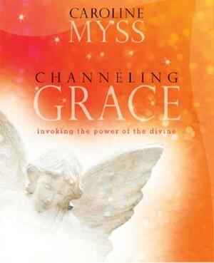 Channeling Grace: Invoking the Power of the Divine by Caroline Myss