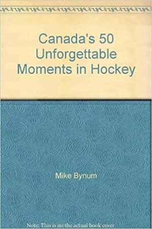 Canada's 50 Unforgettable Moments in Hockey by Mike Bynum