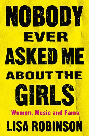 Nobody Ever Asked Me about the Girls: Women, Music, and Fame by Lisa Robinson