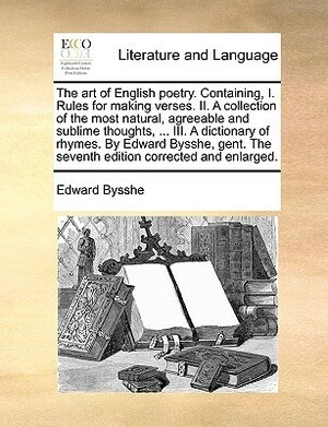 The Art of English Poetry. Containing, I. Rules for Making Verses. II. a Collection of the Most Natural, Agreeable and Sublime Thoughts, ... III. a Dictionary of Rhymes. by Edward Bysshe, Gent. the Seventh Edition Corrected and Enlarged. by Edward Bysshe