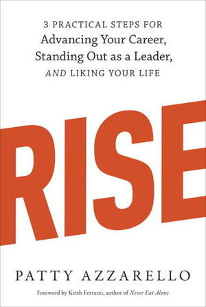 Rise: 3 Practical Steps for Advancing Your Career, Standing Out as a Leader, and Liking Your Life by Patty Azzarello, Keith Ferrazzi