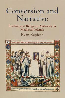 Conversion and Narrative: Reading and Religious Authority in Medieval Polemic by Ryan Szpiech