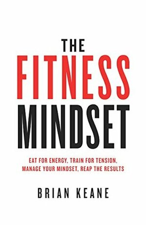 The Fitness Mindset: Eat for energy, Train for tension, Manage your mindset, Reap the results by Brian Keane