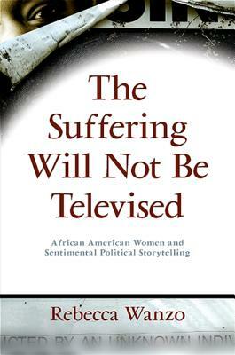 The Suffering Will Not Be Televised: African American Women and Sentimental Political Storytelling by Rebecca Wanzo