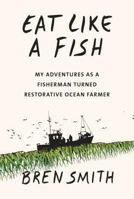 Eat Like a Fish: My Adventures as a Fisherman Turned Restorative Ocean Farmer by Bren Smith