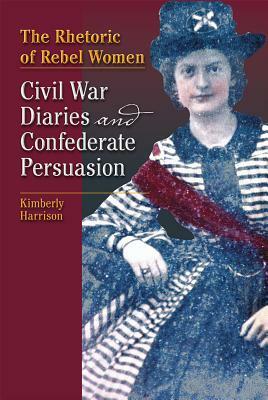 The Rhetoric of Rebel Women: Civil War Diaries and Confederate Persuasion by Kimberly Harrison