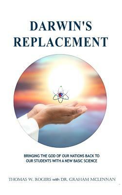 Darwin's Replacement: Bringing the God of Our Nations Back to Our Students with a New Basic Science by Thomas W. Rogers, Graham McLennan