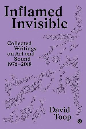 Inflamed Invisible: Collected Writings on Art and Sound, 1976-2018 by David Toop