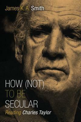How (Not) to Be Secular: Reading Charles Taylor by James K.A. Smith