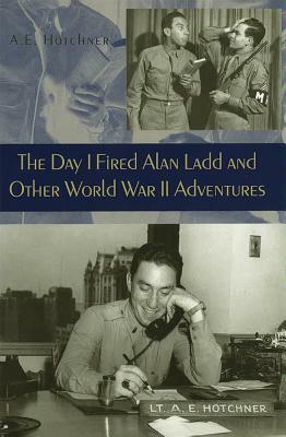 The Day I Fired Alan Ladd and Other World War II Adventures by A. E. Hotchner