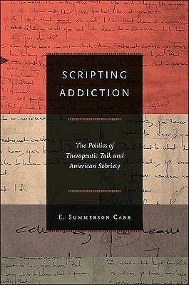 Scripting Addiction: The Politics of Therapeutic Talk and American Sobriety by E. Summerson Carr