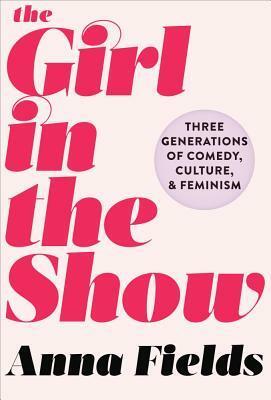 The Girl in the Show: Three Generations of Comedy, Culture, and Feminism by Anna Fields