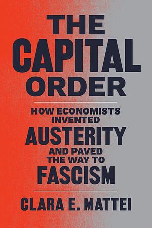 The Capital Order: How Economists Invented Austerity and Paved the Way to Fascism by Clara E. Mattei