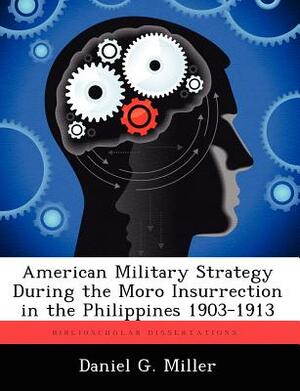 American Military Strategy During the Moro Insurrection in the Philippines 1903-1913 by Daniel G. Miller