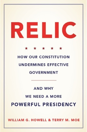 Relic: How Our Constitution Undermines Effective Government--and Why We Need a More Powerful Presidency by William G. Howell, Terry M. Moe