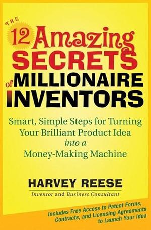 The 12 Amazing Secrets of Millionaire Inventors: Smart, Simple Steps for Turning Your Brilliant Product Idea Into a Money-Making Machine by Harvey Reese