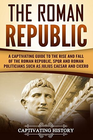 The Roman Republic: A Captivating Guide to the Rise and Fall of the Roman Republic, SPQR and Roman Politicians Such as Julius Caesar and Cicero by Captivating History