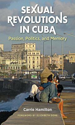 Sexual Revolutions in Cuba: Passion, Politics, and Memory by Carrie Hamilton, Elizabeth Dore