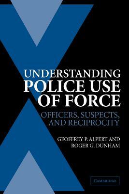 Understanding Police Use of Force: Officers, Suspects, and Reciprocity by Roger G. Dunham, Geoffrey P. Alpert