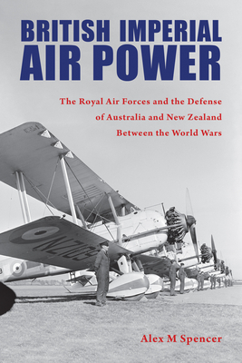 British Imperial Air Power: The Royal Air Forces and the Defense of Australia and New Zealand Between the World Wars by Alex M. Spencer