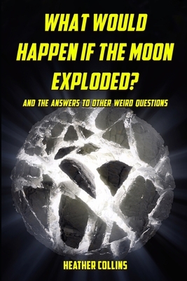 What Would Happen if the Moon Exploded?: And the Answers to Other Weird Questions by Heather Collins