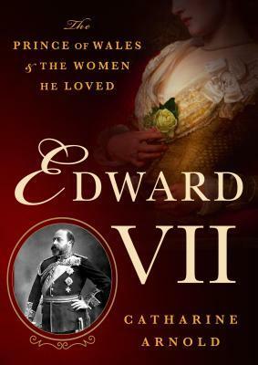 Edward VII: The Prince of Wales and the Women He Loved by Catharine Arnold
