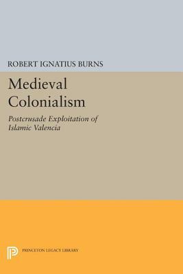 Medieval Colonialism: Postcrusade Exploitation of Islamic Valencia by Robert Ignatius Burns