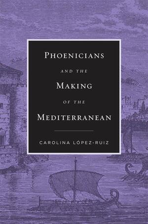 Phoenicians and the Making of the Mediterranean by Carolina López-Ruiz