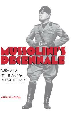 Mussolini's Decennale: Aura and Mythmaking in Fascist Italy by Antonio Morena