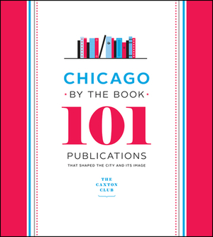 Chicago by the Book: 101 Publications That Shaped the City and Its Image by Caxton Club