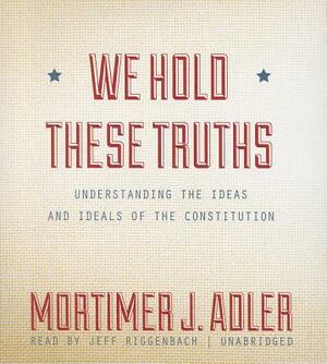 We Hold These Truths: Understanding the Ideas and Ideals of the Constitution by Mortimer J. Adler