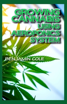 Growing Cannabis Using Aeroponics System: A Functional Manual for beginners on the use of aeroponics in the Marijuana industry! by Benjamin Cole