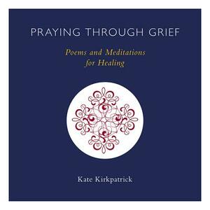 Praying Through Grief: Poems and Meditations for Healing by Kate Kirkpatrick