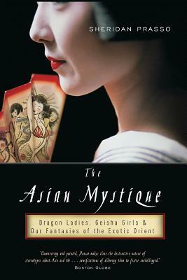 The Asian Mystique: Dragon Ladies, Geisha Girls, & Our Fantasies of the Exotic Orient by Sheridan Prasso