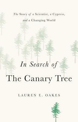 In Search of the Canary Tree: The Story of a Scientist, a Cypress, and a Changing World by Lauren E. Oakes