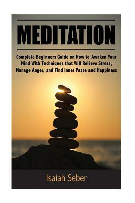 Meditation: Complete Beginners Guide on How to Awaken Your Mind With Techniques that Will Relieve Stress, Manage Anger, and Find I by Isaiah Seber