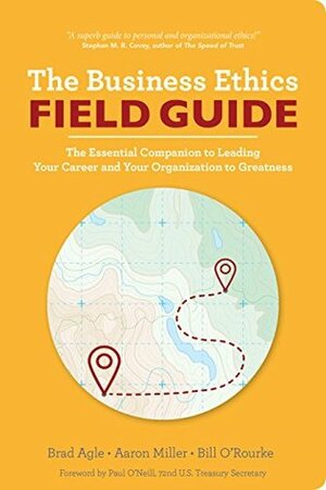The Business Ethics Field Guide: The Essential Companion to Leading Your Career and Your Company to Greatness by Paul O'Neill, Bill O'Rourke, Brad Agle, Aaron Miller