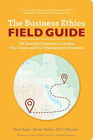 The Business Ethics Field Guide: The Essential Companion to Leading Your Career and Your Company to Greatness by Paul O'Neill, Brad Agle, Aaron Miller, Bill O'Rourke