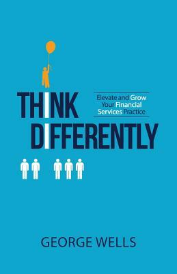 Think Differently: Elevate and Grow Your Financial Services Practice by George Wells