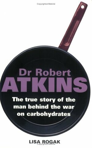 Dr Robert Atkins: The True Story Of The Man Behind The War On Carbohydrates by Lisa Rogak