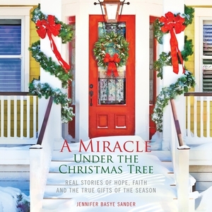 A Miracle Under the Christmas Tree: Real Stories of Hope, Faith and the True Gifts of the Season by Jennifer Basye Sander