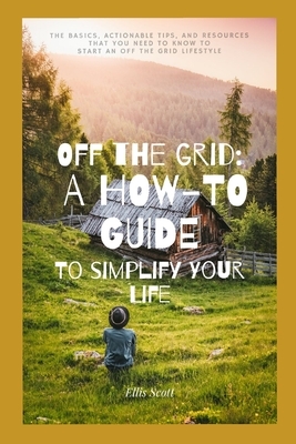 Off the Grid: A How-To Guide To Simplify Your Life: The Basics, Actionable Tips, And Resources That You Need To Know To Start An Off by Ellis Scott